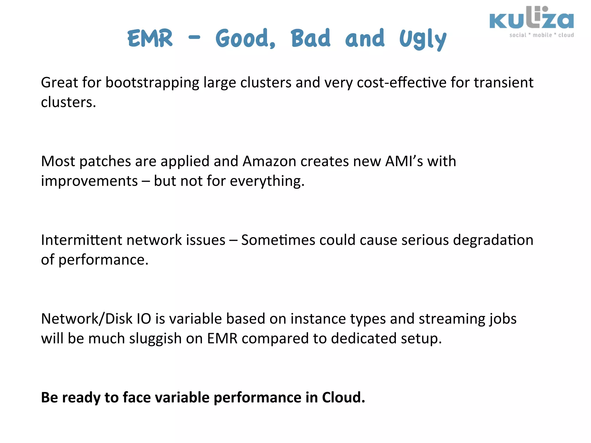 EMR – Good, Bad and Ugly
Great	
  for	
  bootstrapping	
  large	
  clusters	
  and	
  very	
  cost-­‐eﬀec$ve	
  for	
  transient	
  
clusters.	
  
	
  
	
  
Most	
  patches	
  are	
  applied	
  and	
  Amazon	
  creates	
  new	
  AMI’s	
  with	
  
improvements	
  –	
  but	
  not	
  for	
  everything.	
  
	
  
	
  
Intermiient	
  network	
  issues	
  –	
  Some$mes	
  could	
  cause	
  serious	
  degrada$on	
  
of	
  performance.	
  
	
  
	
  
Network/Disk	
  IO	
  is	
  variable	
  based	
  on	
  instance	
  types	
  and	
  streaming	
  jobs	
  
will	
  be	
  much	
  sluggish	
  on	
  EMR	
  compared	
  to	
  dedicated	
  setup.	
  
	
  
	
  
Be	
  ready	
  to	
  face	
  variable	
  performance	
  in	
  Cloud.	
  
 