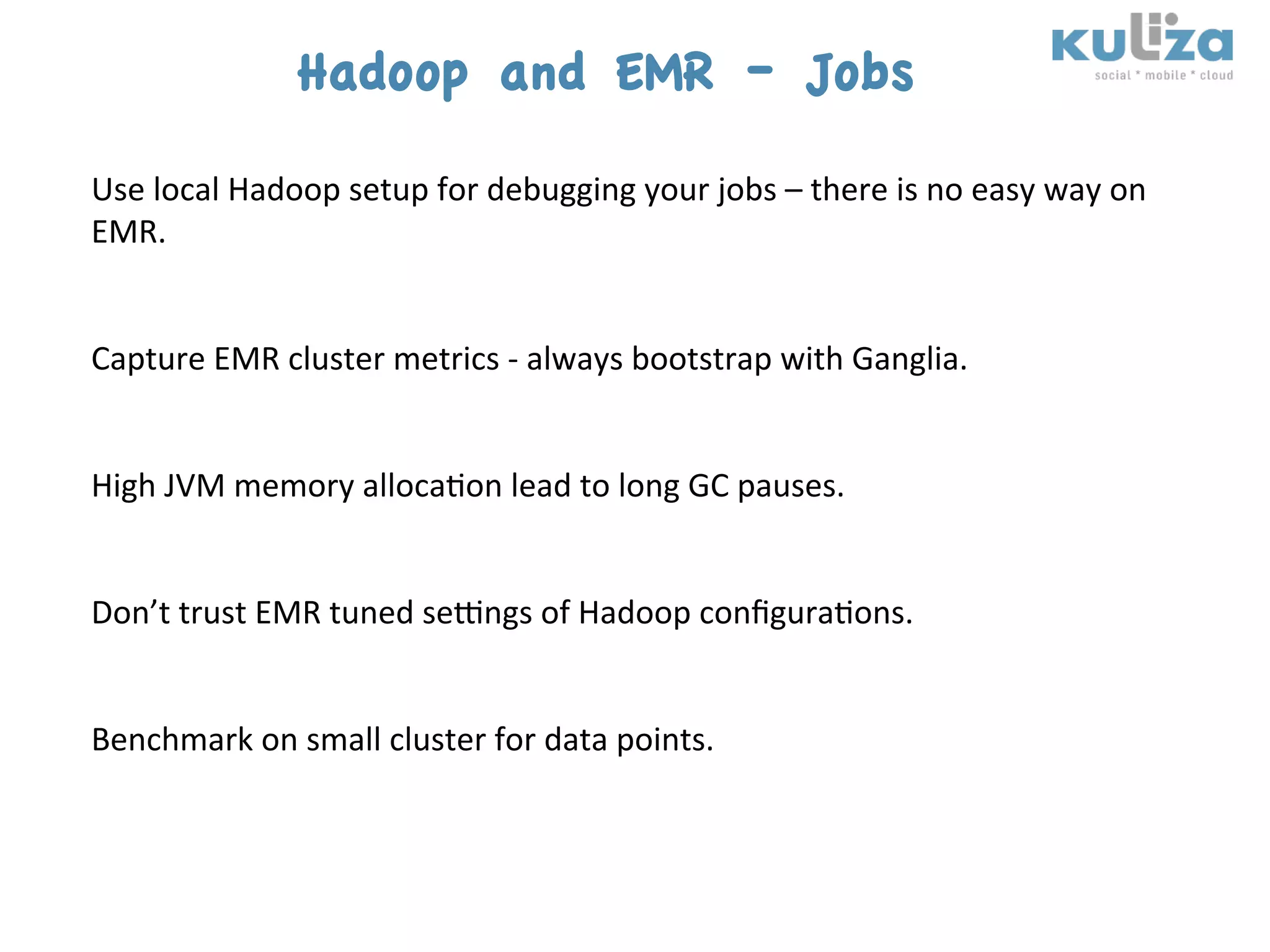 Hadoop and EMR – Jobs
Use	
  local	
  Hadoop	
  setup	
  for	
  debugging	
  your	
  jobs	
  –	
  there	
  is	
  no	
  easy	
  way	
  on	
  
EMR.	
  
	
  
	
  
Capture	
  EMR	
  cluster	
  metrics	
  -­‐	
  always	
  bootstrap	
  with	
  Ganglia.	
  
	
  
	
  
High	
  JVM	
  memory	
  alloca$on	
  lead	
  to	
  long	
  GC	
  pauses.	
  
	
  
	
  
Don’t	
  trust	
  EMR	
  tuned	
  sekngs	
  of	
  Hadoop	
  conﬁgura$ons.	
  	
  
	
  
	
  
Benchmark	
  on	
  small	
  cluster	
  for	
  data	
  points.	
  
 