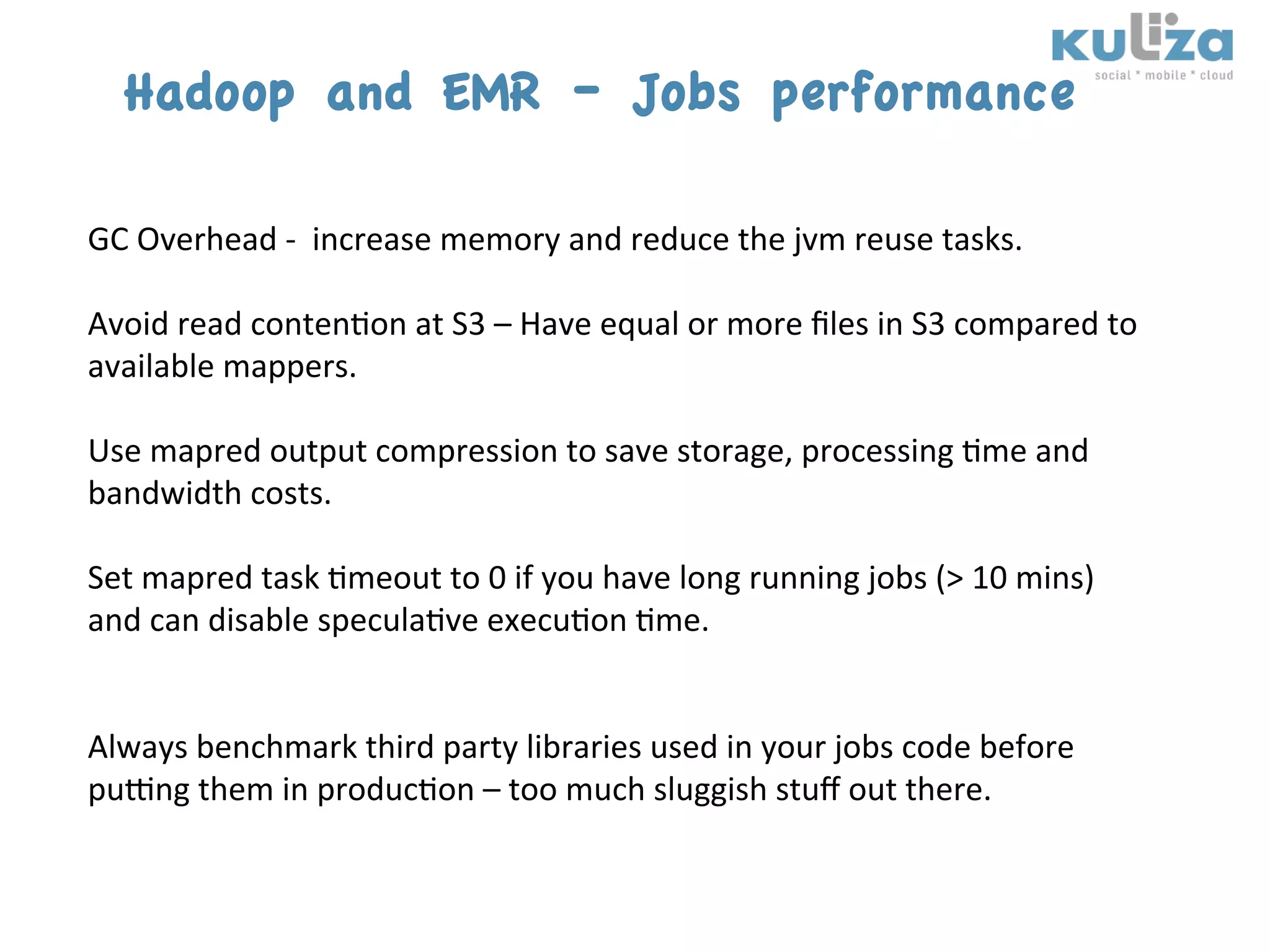 Hadoop and EMR – Jobs performance
	
  
GC	
  Overhead	
  -­‐	
  	
  increase	
  memory	
  and	
  reduce	
  the	
  jvm	
  reuse	
  tasks.	
  
	
  
Avoid	
  read	
  conten$on	
  at	
  S3	
  –	
  Have	
  equal	
  or	
  more	
  ﬁles	
  in	
  S3	
  compared	
  to	
  
available	
  mappers.	
  
	
  
Use	
  mapred	
  output	
  compression	
  to	
  save	
  storage,	
  processing	
  $me	
  and	
  
bandwidth	
  costs.	
  
	
  
Set	
  mapred	
  task	
  $meout	
  to	
  0	
  if	
  you	
  have	
  long	
  running	
  jobs	
  (>	
  10	
  mins)	
  
and	
  can	
  disable	
  specula$ve	
  execu$on	
  $me.	
  
	
  
	
  
Always	
  benchmark	
  third	
  party	
  libraries	
  used	
  in	
  your	
  jobs	
  code	
  before	
  
pukng	
  them	
  in	
  produc$on	
  –	
  too	
  much	
  sluggish	
  stuﬀ	
  out	
  there.	
  
	
  
	
  
 
