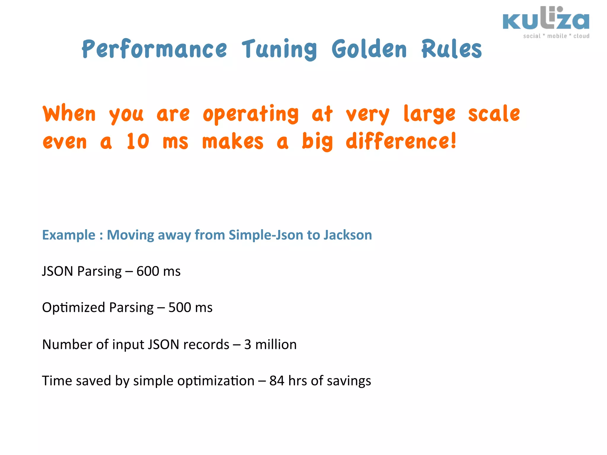 Performance Tuning Golden Rules

When you are operating at very large scale
even a 10 ms makes a big difference!


Example	
  :	
  Moving	
  away	
  from	
  Simple-­‐Json	
  to	
  Jackson	
  
	
  
JSON	
  Parsing	
  –	
  600	
  ms	
  
	
  
Op$mized	
  Parsing	
  –	
  500	
  ms	
  
	
  
Number	
  of	
  input	
  JSON	
  records	
  –	
  3	
  million	
  
	
  
Time	
  saved	
  by	
  simple	
  op$miza$on	
  –	
  84	
  hrs	
  of	
  savings	
  
 
