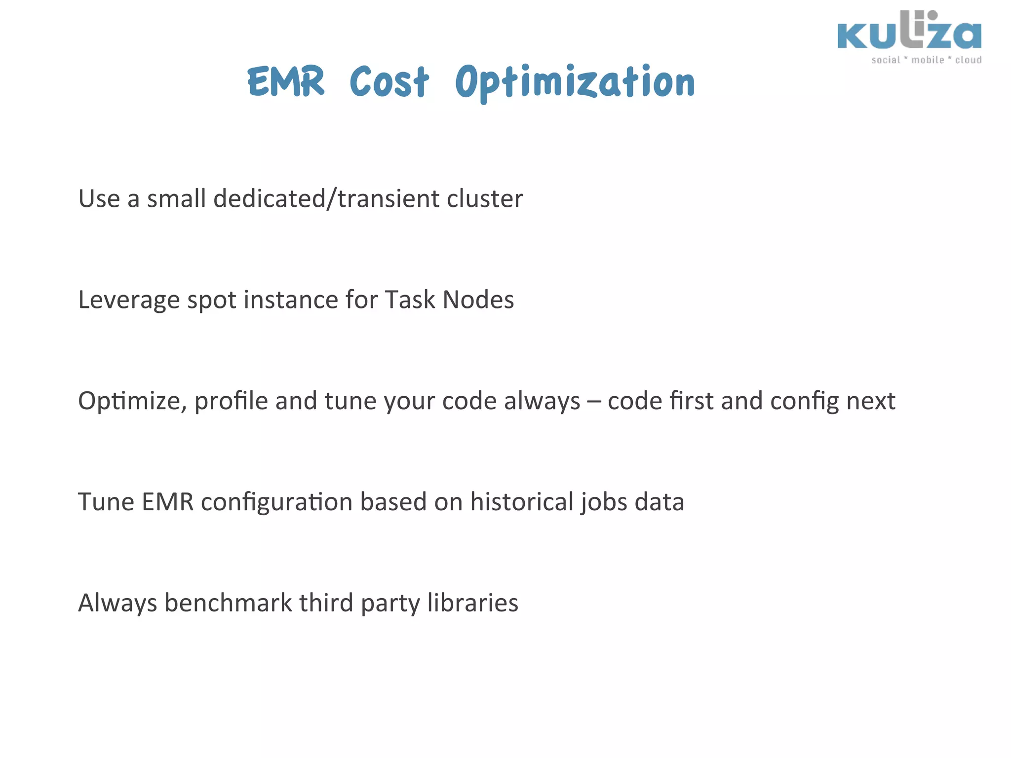 EMR Cost Optimization
	
  
Use	
  a	
  small	
  dedicated/transient	
  cluster	
  
	
  
	
            	
          	
  	
  
Leverage	
  spot	
  instance	
  for	
  Task	
  Nodes	
  
	
  
	
  
Op$mize,	
  proﬁle	
  and	
  tune	
  your	
  code	
  always	
  –	
  code	
  ﬁrst	
  and	
  conﬁg	
  next	
  
	
  
	
  
Tune	
  EMR	
  conﬁgura$on	
  based	
  on	
  historical	
  jobs	
  data	
  
	
  

Always	
  benchmark	
  third	
  party	
  libraries	
  	
  
 