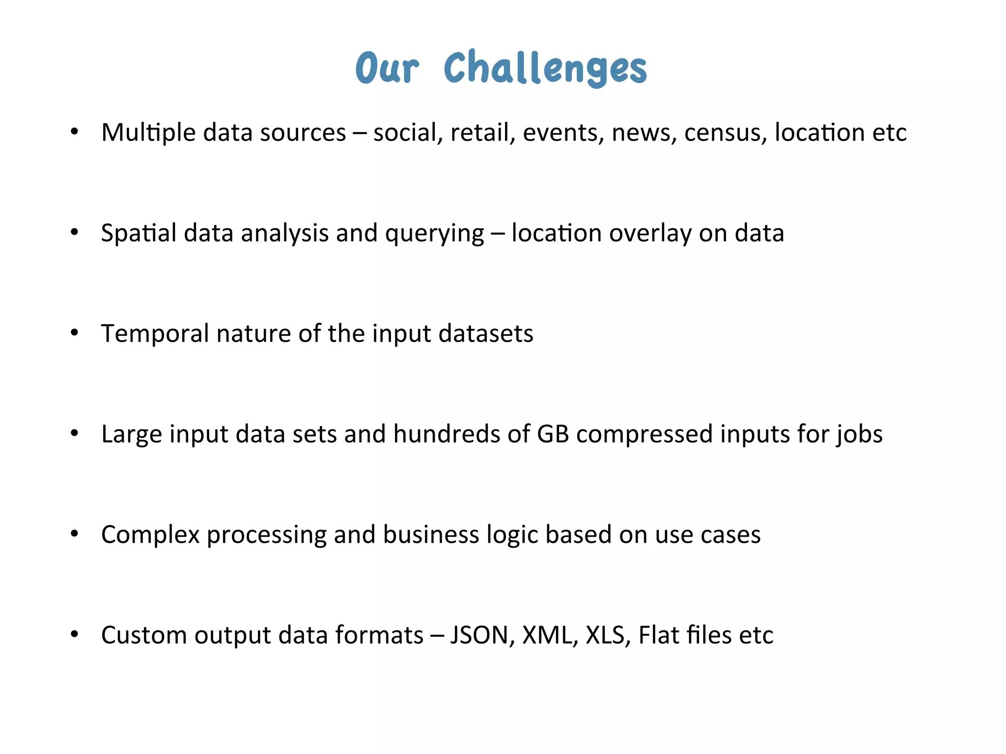 Our Challenges
•  Mul$ple	
  data	
  sources	
  –	
  social,	
  retail,	
  events,	
  news,	
  census,	
  loca$on	
  etc	
  

	
  
•  Spa$al	
  data	
  analysis	
  and	
  querying	
  –	
  loca$on	
  overlay	
  on	
  data	
  

	
  
•  Temporal	
  nature	
  of	
  the	
  input	
  datasets	
  
	
  
	
  
•  Large	
  input	
  data	
  sets	
  and	
  hundreds	
  of	
  GB	
  compressed	
  inputs	
  for	
  jobs	
  


•  Complex	
  processing	
  and	
  business	
  logic	
  based	
  on	
  use	
  cases	
  
	
  

•  Custom	
  output	
  data	
  formats	
  –	
  JSON,	
  XML,	
  XLS,	
  Flat	
  ﬁles	
  etc	
  
 