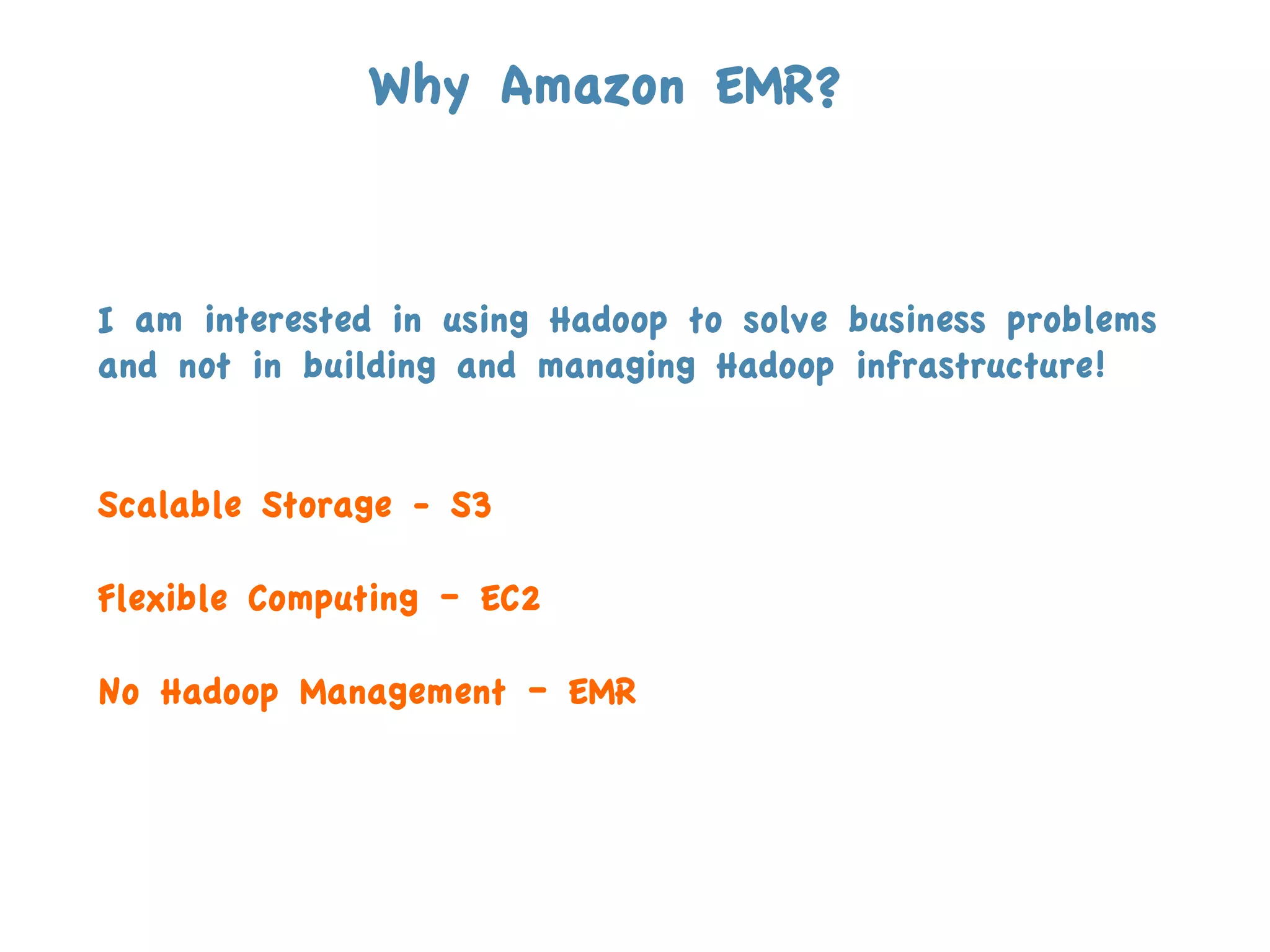 Why Amazon EMR?



I am interested in using Hadoop to solve business problems
and not in building and managing Hadoop infrastructure!
	
  

Scalable Storage - S3

Flexible Computing – EC2

No Hadoop Management – EMR
 