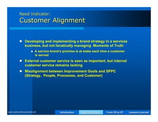 Need Indicator:
           Customer Alignment


            Developing and implementing a brand strategy in a services
             business, but not fanatically managing Moments of Truth
                          A service brand’s promise is at stake each time a customer
                           is served
            External customer service is seen as important, but internal
             customer service remains lacking
            Misalignment between Improvement Goals and SPPC
             (Strategy, People, Processes, and Customer)




www.customerfocusconsult.com               Introduction   Need Indicators   From CS to CF   Lessons Learned
 