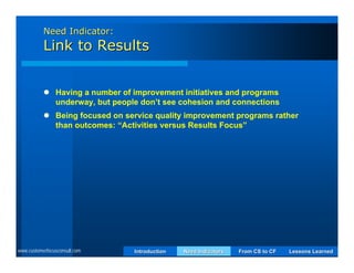 Need Indicator:
           Link to Results


            Having a number of improvement initiatives and programs
             underway, but people don’t see cohesion and connections
            Being focused on service quality improvement programs rather
             than outcomes: “Activities versus Results Focus”




www.customerfocusconsult.com     Introduction   Need Indicators   From CS to CF   Lessons Learned
 