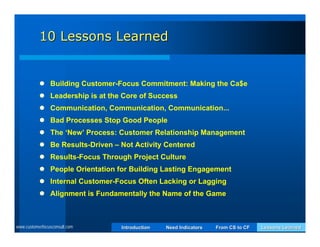 10 Lessons Learned


            Building Customer-Focus Commitment: Making the Ca$e
            Leadership is at the Core of Success
            Communication, Communication, Communication...
            Bad Processes Stop Good People
            The ‘New’ Process: Customer Relationship Management
            Be Results-Driven – Not Activity Centered
            Results-Focus Through Project Culture
            People Orientation for Building Lasting Engagement
            Internal Customer-Focus Often Lacking or Lagging
            Alignment is Fundamentally the Name of the Game



www.customerfocusconsult.com     Introduction   Need Indicators   From CS to CF   Lessons Learned
 