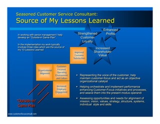 Seasoned Customer Service Consultant:
       Source of My Lessons Learned
                                                                                       Enhanced
         In working with senior management II help
          In working with senior management help
                                                                   Strengthened         Profits
         develop an “Outside-in Game Plan”.
          develop an “Outside-in Game Plan”.                         Customer
                                                                      Loyalty
         In the implementation my work typically
          In the implementation my work typically
         involves three roles which are the source of
          involves three roles which are the source of
         my 10 Lessons Learned
                                                                                Increased
          my 10 Lessons Learned
                                                                Improved       Shareholder
                                                                Customer          Value
                                                               Satisfaction


                                                  Customer-
                               Organizational     Focused
                                 Alignment        Operating
                                                Environment       Representing the voice of the customer, help
                                                                  Representing the voice of the customer, help
                                                 and Culture       maintain customer-focus and act as an objective
                                                                   maintain customer-focus and act as an objective
                                                                   organizational catalyst
                                                                   organizational catalyst
                                                 Increased        Helping orchestrate and implement performance
                                                                  Helping orchestrate and implement performance
                                                 Employee          enhancing Customer-Focus initiatives and processes,
                                                                   enhancing Customer-Focus initiatives and processes,
                                                Engagement         and weave them into the present modus operandi
                                                                   and weave them into the present modus operandi
                                                                  Assessing opportunities and needs for alignment of
                                                                  Assessing opportunities and needs for alignment of
        “Outside-in”                                               mission, vision, values, strategy, structure, systems,
                                                                    mission, vision, values, strategy, structure, systems,
         Game Plan                                                 individual style and skills
                                                                    individual style and skills


www.customerfocusconsult.com
 