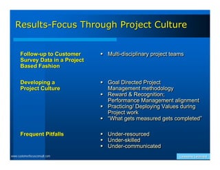 Results-Focus Through Project Culture


      Follow-up to Customer       Multi-disciplinary project teams
      Survey Data in a Project
      Based Fashion

      Developing a                Goal Directed Project
      Project Culture              Management methodology
                                  Reward & Recognition;
                                   Performance Management alignment
                                  Practicing/ Deploying Values during
                                   Project work
                                  “What gets measured gets completed”

      Frequent Pitfalls             Under-resourced
                                    Under-skilled
                                    Under-communicated
www.customerfocusconsult.com                                     Lessons Learned
 