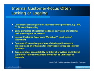 Internal Customer-Focus Often
           Lacking or Lagging

            Customer-Focus required for internal service providers, e.g., HR,
             IT, Finance/Accounting
            Same principles of customer feedback, surveying and closing
             performance gaps as external
            Internal Customer Experience Workshop™ good kick-off
             instrument
            Customer-Focus often good way of dealing with resource
             allocation and prioritization for time/resource strapped internal
             providers
            Creates mutual accountability for internal providers and internal
             customers: Internal customers often seen as unrealistic in
             demands

                                                Service Cycle Workshop is available through Eric Fraterman.


www.customerfocusconsult.com                                                                Lessons Learned
 