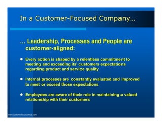 In a Customer-Focused Company…


           … Leadership, Processes and People are
            customer-aligned:
            Every action is shaped by a relentless commitment to
             meeting and exceeding its' customers expectations
             regarding product and service quality

            Internal processes are constantly evaluated and improved
             to meet or exceed those expectations

            Employees are aware of their role in maintaining a valued
             relationship with their customers


www.customerfocusconsult.com
 