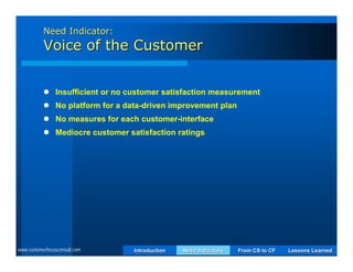 Need Indicator:
           Voice of the Customer


            Insufficient or no customer satisfaction measurement
            No platform for a data-driven improvement plan
            No measures for each customer-interface
            Mediocre customer satisfaction ratings




www.customerfocusconsult.com     Introduction   Need Indicators   From CS to CF   Lessons Learned
 