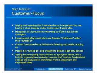 Need Indicator:
           Customer-Focus

            Saying and meaning that Customer-Focus is important, but not
             having a clear strategy and/or improvement game plan
            Delegation of improvement ownership by CEO to functional
             managers
            Improvement efforts and plans are focused “inside-out” rather
             than “outside-in”
            Current Customer-Focus initiative is faltering and needs ramping
             up
            People not “turned on” and engaged to deliver legendary service
            Seeing service quality improvement as a program rather than a
             holistic organizational redesign process that requires fundamental
             change and endurable commitment from management and
             employees alike

www.customerfocusconsult.com      Introduction   Need Indicators   From CS to CF   Lessons Learned
 
