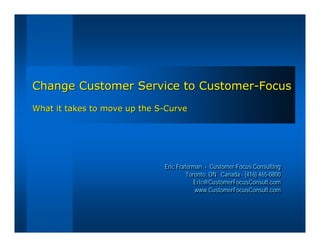 Change Customer Service to Customer-Focus
What it takes to move up the S-Curve




                              Eric Fraterman -- Customer-Focus Consulting
                              Eric Fraterman Customer-Focus Consulting
                                       Toronto, ON Canada -- (416) 465-0800
                                       Toronto, ON Canada (416) 465-0800
                                          Eric@CustomerFocusConsult.com
                                          Eric@CustomerFocusConsult.com
                                          www.CustomerFocusConsult.com
                                           www.CustomerFocusConsult.com
 