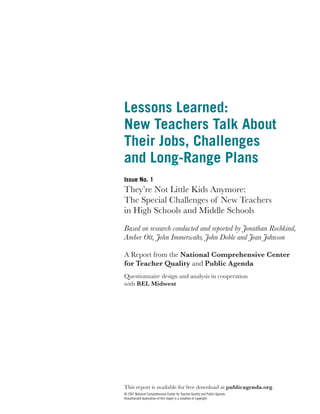 Lessons Learned:
New Teachers Talk About
Their Jobs, Challenges
and Long-Range Plans
Issue No. 1
They’re Not Little Kids Anymore:
The Special Challenges of New Teachers
in High Schools and Middle Schools
Based on research conducted and reported by Jonathan Rochkind,
Amber Ott, John Immerwahr, John Doble and Jean Johnson

A Report from the National Comprehensive Center
for Teacher Quality and Public Agenda
Questionnaire design and analysis in cooperation
with REL Midwest




This report is available for free download at publicagenda.org.
© 2007 National Comprehensive Center for Teacher Quality and Public Agenda.
Unauthorized duplication of this report is a violation of copyright.
 