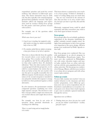 respondents’ priorities and avoid the central           This items mirrors a comment by a new teach-
tendency bias inherent in Likert-style ques-            er in a focus group: “I think it’s absolutely a
tions. The choices themselves may be artifi-            matter of testing taking away too much time
cial, but they typically echo natural language          … You are very restricted in the amount of
gleaned from qualitative research. This ques-           time that you have to try new, creative theo-
tionnaire reflects the language and expres-             ries, because you have to get this, this and this
sions used by teachers during focus groups              in before.”
for this project and from previous research
with teachers.                                          Obviously, compound items could be asked
                                                        separately, and other researchers may wish to
For example, one of the questions asked                 tease them apart in future research.
new teachers:
                                                        Focus groups
Which comes closer to your view?                        Focus groups allow for an in-depth, qualitative
                                                        exploration of the dynamics underlying the
1. I may be new to teaching, but compared to what       public’s attitudes toward complex issues. In-
   other teachers are doing, my students are probably   sights from participants in these focus groups
   lucky to have me [OR]                                were important to the survey design. All focus
                                                        groups were moderated by Public Agenda se-
2. I’m sometimes afraid that my students are paying     nior staff.
   a heavy price because of my lack of experience
                                                        Four focus groups were conducted. One was
This item is drawn directly from the qualita-           with participants in an alt-cert program in
tive research where a new teacher said in a             the Philadelphia, Pennsylvania region. Two
focus group, “I’m a teacher to these kids. I’m          more were also conducted in Philadelphia,
not qualified at all. Yet I’m still possibly bet-       one with senior education majors and mas-
ter than what could be there. It’s absolutely           ter’s-plus students from an urban university
ridiculous.” Since the other teachers in the fo-        and one with the same population from a sub-
cus group agreed with this perspective, we de-          urban university. The last group was conduct-
cided to counter-balance the notion that stu-           ed in Chicago, Illinois, with first-year teachers
dents are lucky to have the new teacher with            in an urban alt-cert program and with urban
one that gives an equally reasonable, but very          master’s-plus students.
different response. In this instance, the presen-
tation of the second viewpoint is intended to           Follow-up e-mails
test and probe whether this response is strong-         To more fully examine new teachers’ views on
ly held even when positioned against a robust           student behavior in the classroom and their
alternative.                                            teacher preparation, seven follow-up ques-
                                                        tions were sent to survey respondents who of-
In a few instances, the questionnaire contains          fered their e-mail addresses to researchers. Ac-
compound questions combining two seem-                  tual quotes were drawn from email responses
ingly separate concepts. The decision to com-           to give voice to attitudes captured statistically
bine concepts within a single item mirrors the          through the surveys.
way teachers discuss and couple ideas in focus
groups.                                                 Questions were as follows:

For example, one item in our series of                  1. Thinking about your classes last year, how would
questions about potential drawbacks to                     you rate your students’ overall behavior—excellent,
teaching is the following:                                 good, fair or poor?

There is so much testing and not enough freedom
to be creative



                                                                                            LESSONS LEARNED      22
 