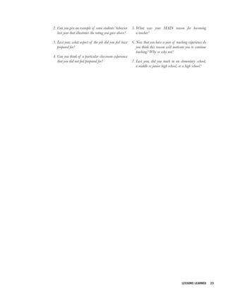 2. Can you give an example of some students’ behavior      5. What was your MAIN reason for becoming
   last year that illustrates the rating you gave above?      a teacher?

3. Last year, what aspect of the job did you feel least    6. Now that you have a year of teaching experience do
   prepared for?                                              you think this reason will motivate you to continue
                                                              teaching? Why or why not?
4. Can you think of a particular classroom experience
   that you did not feel prepared for?                     7. Last year, did you teach in an elementary school,
                                                              a middle or junior high school, or a high school?




                                                                                               LESSONS LEARNED      23
 