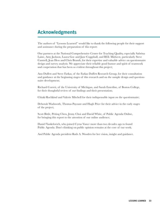 Acknowledgments

The authors of “Lessons Learned” would like to thank the following people for their support
and assistance during the preparation of this report:

Our partners at the National Comprehensive Center for Teaching Quality, especially Sabrina
Laine, Amy Jackson, Laura Goe and Jane Coggshall, and REL Midwest, particularly Steve
Cantrell, Jean Hess and Chris Brandt, for their expertise and valuable advice on questionnaire
design and survey analysis. We appreciate their reliable good humor and spirit of teamwork
and cooperation that has been so evident throughout this project;

Ann Duffett and Steve Farkas, of the Farkas Duffett Research Group, for their consultation
and guidance at the beginning stages of this research and on the sample design and question-
naire development;

Richard Correti, of the University of Michigan, and Sarah Enterline, of Boston College,
for their thoughtful review of our findings and their presentation;

Chiaki Rochkind and Valerie Mitchell for their indispensable input on the questionnaire;

Deborah Wadswoth, Thomas Payzant and Hugh Price for their advice in the early stages
of the project;

Scott Bittle, Peiting Chen, Jenny Choi and David White, of Public Agenda Online,
for bringing this report to the attention of our online audience;

Daniel Yankelovich, who joined Cyrus Vance more than two decades ago to found
Public Agenda. Dan’s thinking on public opinion remains at the core of our work;

And Public Agenda president Ruth A. Wooden for her vision, insight and guidance.




                                                                               LESSONS LEARNED   33
 