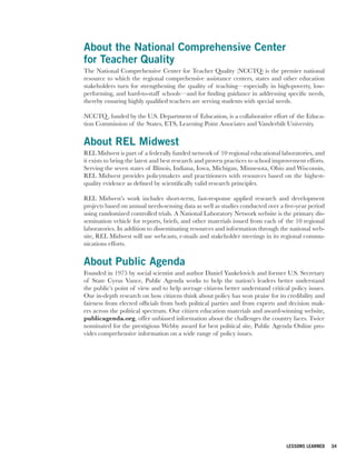 About the National Comprehensive Center
for Teacher Quality
The National Comprehensive Center for Teacher Quality (NCCTQ) is the premier national
resource to which the regional comprehensive assistance centers, states and other education
stakeholders turn for strengthening the quality of teaching—especially in high-poverty, low-
performing, and hard-to-staff schools—and for finding guidance in addressing specific needs,
thereby ensuring highly qualified teachers are serving students with special needs.

NCCTQ , funded by the U.S. Department of Education, is a collaborative effort of the Educa-
tion Commission of the States, ETS, Learning Point Associates and Vanderbilt University.


About REL Midwest
REL Midwest is part of a federally funded network of 10 regional educational laboratories, and
it exists to bring the latest and best research and proven practices to school improvement efforts.
Serving the seven states of Illinois, Indiana, Iowa, Michigan, Minnesota, Ohio and Wisconsin,
REL Midwest provides policymakers and practitioners with resources based on the highest-
quality evidence as defined by scientifically valid research principles.

REL Midwest’s work includes short-term, fast-response applied research and development
projects based on annual needs-sensing data as well as studies conducted over a five-year period
using randomized controlled trials. A National Laboratory Network website is the primary dis-
semination vehicle for reports, briefs, and other materials issued from each of the 10 regional
laboratories. In addition to disseminating resources and information through the national web-
site, REL Midwest will use webcasts, e-mails and stakeholder meetings in its regional commu-
nications efforts.


About Public Agenda
Founded in 1975 by social scientist and author Daniel Yankelovich and former U.S. Secretary
of State Cyrus Vance, Public Agenda works to help the nation’s leaders better understand
the public’s point of view and to help average citizens better understand critical policy issues.
Our in-depth research on how citizens think about policy has won praise for its credibility and
fairness from elected officials from both political parties and from experts and decision mak-
ers across the political spectrum. Our citizen education materials and award-winning website,
publicagenda.org, offer unbiased information about the challenges the country faces. Twice
nominated for the prestigious Webby award for best political site, Public Agenda Online pro-
vides comprehensive information on a wide range of policy issues.




                                                                                   LESSONS LEARNED    34
 