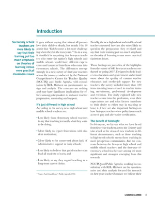 Introduction

Secondary school     It goes without saying that almost all parents      Notably, the new high school and middle school
     teachers are    love their children dearly, but nearly 9 in 10      teachers surveyed here are also more likely to
    more likely to   admit that “kids become a lot more challeng-        question the preparation they received and
    say that their   ing when they hit the teen years.”1 So in a way,    say that their training put too much emphasis
 training put too    it shouldn’t be surprising that first-year teach-   on theories of learning versus more practical
 much emphasis       ers who enter the nation’s high schools and         classroom issues.
                     middle schools would have different experi-
    on theories of
                     ences and concerns from those who come into         These findings are just a few of the highlights
  learning versus    elementary schools. The differences emerge          from the survey of 641 first-year teachers con-
   more practical    strongly in a new survey of first-year teachers     ducted in spring 2007. Designed to help lead-
classroom issues     across the country conducted by the National        ers in education and government understand
                     Comprehensive Center for Teacher Quality            more about the quality of current teacher
                     (NCCTQ) and Public Agenda, with consul-             education and on-the-job support for new
                     tation by REL Midwest on questionnaire de-          teachers, the survey included more than 100
                     sign and analysis. The contrasts are striking       items covering issues related to teacher train-
                     and may have significant implications for ef-       ing, recruitment, professional development
                     forts among policymakers to enhance teacher         and retention. The study explored why new
                     preparation, mentoring and support.                 teachers come into the profession, what their
                                                                         expectations are and what factors contribute
                     It’s just different in high school                  to their desire to either stay in teaching or
                     According to the survey, new high school and        leave it. There are also important findings on
                     middle school teachers are:                         how first-year teachers view policy issues such
                                                                         as merit pay and alternative certification.
                     • Less likely than elementary school teachers
                       to say that teaching is exactly what they want    The benefit of hindsight
                       to be doing;                                      In this report, we lay out what we have heard
                                                                         from first-year teachers across the country and
                     • More likely to report frustrations with stu-      take a look at the views of new teachers in dif-
                       dent motivation;                                  ferent circumstances, such as those teaching
                                                                         in high-needs schools versus those teaching in
                     • More likely to be concerned about lack of         more prosperous communities. But the con-
                       administrative support in their schools;          trasts between the first-year high school and
                                                                         middle school teachers and the first-year el-
                     • Less likely to believe that good teachers can     ementary school teachers are among the most
                       lead all students to learn; and                   significant and strongest emerging from this
                                                                         research.
                     • Less likely to say they regard teaching as a
                       long-term career choice.                          NCCTQ and Public Agenda, working in con-
                                                                         sultation with REL Midwest on the question-
                                                                         naire and data analysis, focused the research
                     1
                         “Easier Said than Done,” Public Agenda 2002.    on first-year teachers because we believe their




                                                                                                         LESSONS LEARNED    4
 