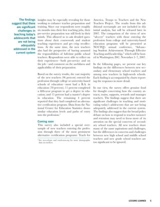 The findings    insights may be especially revealing for those               America, Troops to Teachers and the New
suggest that there     working to enhance teacher preparation and                   Teachers Project. The results from this ad-
     are significant   training. Since our respondents were roughly                 ditional oversample are not included in this
      challenges in    six months into their first teaching jobs, their             initial analysis, but will be released later in
  teaching today’s     pre-service preparation was still fresh in their             2007. The comparison of the views of new
 adolescents that      minds. This allowed us to ask detailed ques-                 “alt-cert” teachers with those entering the
                       tions about their coursework and student                     profession from college and university-based
      are not being
                       teaching experiences and get crisp recollec-                 education programs will be presented at
        adequately
                       tions. At the same time, the new teachers                    NCCTQ’s annual conference, “Advanc-
 addressed in the      also had the perspective of having assumed                   ing Student Achievement Through Effective
    current system     the responsibilities of full-time public school              Teaching and Leadership,” which will be host-
                       teachers. Respondents were able to reflect on                ed in Washington, D.C. November 5–7, 2007.
                       their experiences—both pre-service and on
                       the job—and comment on the usefulness and                    In the following pages, we present our key
                       applicability of their preparation.                          findings on the differences between new sec-
                                                                                    ondary and elementary school teachers and
                       Based on the survey results, the vast majority               among new teachers in high-needs schools.
                       of the new teachers (96 percent) entered the                 Each finding is accompanied by charts report-
                       profession through college or university-based               ing the responses in more detail.
                       schools of education—most had a B.A. in
                       education (70 percent); 11 percent completed                 In our view, the survey offers genuine food
                       a fifth-year program to get a degree in edu-                 for thought concerning how the country at-
                       cation; and 15 percent had a master’s degree                 tracts, trains, supports, rewards and manages
                       in education. The remaining 4 percent                        teachers. The findings suggest that there are
                       reported that they had completed an alterna-                 significant challenges in teaching and moti-
                       tive certification program. Data from the Na-                vating today’s adolescents that are not being
                       tional Center for Education Statistics shows                 adequately addressed in the current system.
                       similar education levels and paths of entry                  The findings also suggest that the broad policy
                       into the profession.2                                        debate on how to respond to teacher turnover
                                                                                    and retention may need to focus more of its
                       Coming soon                                                  attention on the special concerns of second-
                       This survey also included a special over-                    ary school teachers. All new teachers share
                       sample of new teachers entering the profes-                  many of the same aspirations and challenges,
                       sion through three of the most prominent                     but the differences in concerns and challenges
                       alternative certification programs: Teach for                between new high school and middle school
                       2
                           See nces.ed.gov and teach-now.org for more demographic
                                                                                    teachers and new grade school teachers are
                           data on teachers.                                        too significant to be ignored.




                                                                                                                   LESSONS LEARNED    5
 