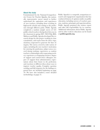 About the study
Commissioned by the National Comprehen-             Public Agenda is a nonprofit, nonpartisan re-
sive Center for Teacher Quality, this nation-       search and engagement organization that has
ally representative survey aimed to further         conducted dozens of opinion studies on public
understand the aspirations and experiences          education, including surveys of teachers, par-
of new teachers, including those teaching in        ents, students, principals and superintendents.
high-needs schools and coming to the profes-        Public Agenda prepared this written report
sion through different paths. Public Agenda         and takes full responsibility for its contents.
completed a random sample survey of 641             Additional information about Public Agenda
public school teachers during their first year in   and its other work in education can be found
the classroom in spring 2007. NCCTQ , REL           at publicagenda.org.
Midwest and Public Agenda developed the re-
search design for this project working in close
consultation, and teams from the three orga-
nizations cooperated to generate the lines of
inquiry. The survey covered a wide variety of
topics, including the new teachers’ motivation
for entering the profession; subject areas cov-
ered during training; experiences as student
teachers; relationships with cooperating teach-
ers; experiences as beginning teachers; degree
of support and counsel from colleagues; de-
gree of support from administration; expec-
tations about their future in the profession;
and reactions to different ideas about ways to
improve teacher quality. Complete question
wording and full responses for the findings re-
ported here are included beginning on page
24. We have also included a more detailed
methodology on page 21.




                                                                                   LESSONS LEARNED    6
 