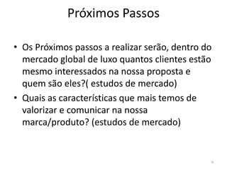 Próximos Passos

• Os Próximos passos a realizar serão, dentro do
  mercado global de luxo quantos clientes estão
  mesmo interessados na nossa proposta e
  quem são eles?( estudos de mercado)
• Quais as características que mais temos de
  valorizar e comunicar na nossa
  marca/produto? (estudos de mercado)


                                               9
 
