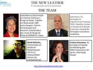 THE TEAM
Isabel Marcos,50,Formação
                                                   Luis Soares, 53 ,
em Ciências Históricas e
                                                   formação em
Design de Moda. Trabalha
                                                   Engenharia de Produção
em Moda desde 1985
                                                   Têxtil. trabalhou sempre
como Designer; Fashion
                                                   na direção de Produção.
Trend-Analysis and
                                                   Empresário na área da
Research; Coordenadora
                                                   formação e consultoria
dos cursos de Design de
                                                   Imobiliária.
Moda do MODATEX Lisboa.


       David Sobrinho,                             Cristina Simonetta, 43,
       23,licenciado em                            formação em Gestão
       Gestão de                                   de Marketing pelo
       Marketing pelo                              IPAM. Empresária e RP
       ISCTE-IUL,                                  da Ass. Valorização
       empreendedor                                Chiado
       (myout.net,
       CreativePixel.pt)


               http://thenewleather.tumblr.com/)                      1
 