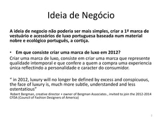 Ideia de Negócio
A ideia de negocio não poderia ser mais simples, criar a 1ª marca de
vestuário e acessórios de luxo portuguesa baseada num material
nobre e ecológico português, a cortiça.

• Em que consiste criar uma marca de luxo em 2012?
Criar uma marca de luxo, consiste em criar uma marca que represente
qualidade intemporal e que confere a quem a compra uma experiencia
única reflectindo a personalidade e caracter do consumidor.

“ in 2012, luxury will no longer be defined by excess and conspicuous,
the face of luxury is, much more subtle, understanded and less
ostentatious”
Robert Bergman, creative director + owner of Bergman Associates , invited to join the 2012-2014
CFDA (Council of Fashion Designers of America)



                                                                                              2
 