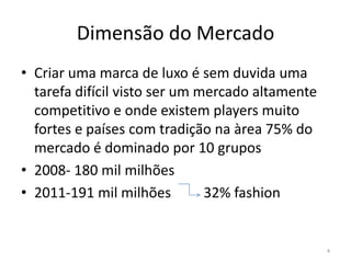 Dimensão do Mercado
• Criar uma marca de luxo é sem duvida uma
  tarefa difícil visto ser um mercado altamente
  competitivo e onde existem players muito
  fortes e países com tradição na àrea 75% do
  mercado é dominado por 10 grupos
• 2008- 180 mil milhões
• 2011-191 mil milhões         32% fashion


                                                  4
 