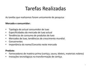 Tarefas Realizadas
As tarefas que realizamos foram unicamente de pesquisa:

Mercado e consumidor:

•   Tipologia do actual consumidor de luxo
•   Especificidades do mercado de luxo actual
•   Tendências de consumo de produtos de luxo
•   Mercados de luxo, tendências de crescimento mundial.
•   Concorrentes
•   Importância do nome/Conceito neste mercado

Produto:
• Fornecedores de matéria prima (cortiça, couro, têxteis, materiais nobres)
• Inovações tecnológicas na transformação de cortiça.


                                                                              7
 