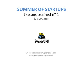 SUMMER OF STARTUPS
  Lessons Learned nº 1
            (26 WCore)




   Email: fabricadestartups@gmail.com
      www.fabricadestartups.com
 