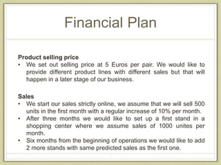 Financial Plan 
Product selling price 
• We set out selling price at 5 Euros per pair. We would like to 
provide different product lines with different sales but that will 
happen in a later stage of our business. 
Sales 
• We start our sales strictly online, we assume that we will sell 500 
units in the first month with a regular increase of 10% per month. 
• After three months we would like to set up a first stand in a 
shopping center where we assume sales of 1000 unites per 
month. 
• Six months from the beginning of operations we would like to add 
2 more stands with same predicted sales as the first one. 
3 
 