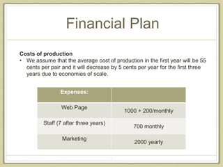 Financial Plan 
Costs of production 
• We assume that the average cost of production in the first year will be 55 
cents per pair and it will decrease by 5 cents per year for the first three 
years due to economies of scale. 
4 
Expenses: 
Web Page 
1000 + 200/monthly 
Staff (7 after three years) 
700 monthly 
Marketing 
2000 yearly 
 