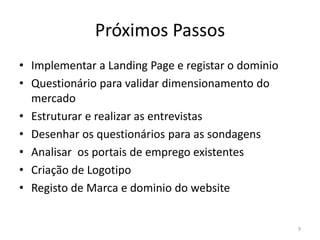 Próximos Passos
• Implementar a Landing Page e registar o dominio
• Questionário para validar dimensionamento do
  mercado
• Estruturar e realizar as entrevistas
• Desenhar os questionários para as sondagens
• Analisar os portais de emprego existentes
• Criação de Logotipo
• Registo de Marca e dominio do website


                                                    9
 