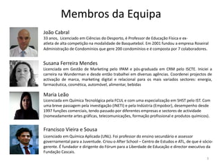 Membros da Equipa
João Cabral
33 anos, Licenciado em Ciências do Desporto, é Professor de Educação Física e ex-
atleta de alta competição na modalidade de Basquetebol. Em 2001 fundou a empresa Roseiral
Administração de Condomínios que gere 200 condomínios e é composta por 7 colaboradores.


Susana Ferreira Mendes
Licenciada em Gestão de Marketing pelo IPAM e pós-graduada em CRM pelo ISCTE. Iniciei a
carreira na Wunderman e desde então trabalhei em diversas agências. Coordenei projectos de
activação de marca, marketing digital e relacional para os mais variados sectores: energia,
farmacêutica, cosmética, automóvel, alimentar, bebidas

Maria Leão
Licenciada em Química Tecnológica pela FCUL e com uma especialização em SHST pelo IST. Com
uma breve passagem pela investigação (INETI) e pela Indústria (Empobor), desempenho desde
1997 funções comerciais, tendo passado por diferentes empresas e sectores de actividade
(nomeadamente artes gráficas, telecomunicações, formação profissional e produtos químicos).


Francisco Vieira e Sousa
Licenciado em Química Aplicada (UNL). Foi professor do ensino secundário e assessor
governamental para a Juventude. Criou o After School – Centro de Estudos e ATL, de que é sócio-
gerente. É fundador e dirigente do Fórum para a Liberdade de Educação e director executivo da
Fundação Cascais.
                                                                                           3
 