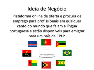 Ideia de Negócio
 Plataforma online de oferta e procura de
 emprego para profissionais em qualquer
    canto do mundo que falam a língua
portuguesa e estão disponíveis para emigrar
           para um país da CPLP.



                 www.empregolafora.pt
 