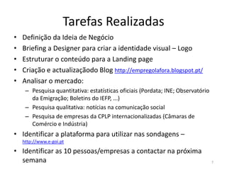 Tarefas Realizadas
•   Definição da Ideia de Negócio
•   Briefing a Designer para criar a identidade visual – Logo
•   Estruturar o conteúdo para a Landing page
•   Criação e actualizaçãodo Blog http://empregolafora.blogspot.pt/
•   Analisar o mercado:
     – Pesquisa quantitativa: estatísticas oficiais (Pordata; INE; Observatório
       da Emigração; Boletins do IEFP, ...)
     – Pesquisa qualitativa: notícias na comunicação social
     – Pesquisa de empresas da CPLP internacionalizadas (Câmaras de
       Comércio e Indústria)
• Identificar a plataforma para utilizar nas sondagens –
    http://www.e-goi.pt

• Identificar as 10 pessoas/empresas a contactar na próxima
  semana                                                                          7
 