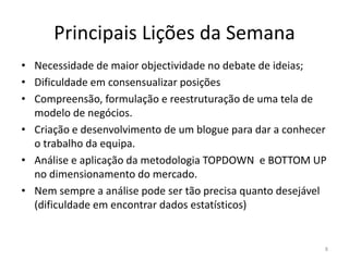 Principais Lições da Semana
• Necessidade de maior objectividade no debate de ideias;
• Dificuldade em consensualizar posições
• Compreensão, formulação e reestruturação de uma tela de
  modelo de negócios.
• Criação e desenvolvimento de um blogue para dar a conhecer
  o trabalho da equipa.
• Análise e aplicação da metodologia TOPDOWN e BOTTOM UP
  no dimensionamento do mercado.
• Nem sempre a análise pode ser tão precisa quanto desejável
  (dificuldade em encontrar dados estatísticos)


                                                           8
 