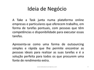 Ideia de Negócio
A Take a Task junta numa plataforma online
empresas e particulares que oferecem trabalho, em
forma de tarefas pontuais, com pessoas que têm
competências e disponibilidade para executar essas
tarefas.

Apresenta-se como uma forma de outsourcing
simples e rápida que lhe permite encontrar as
pessoas ideais para realizar as suas tarefas e é a
solução perfeita para todos os que procurem uma
fonte de rendimento extra.
                 www.takeatask.wordpress.com         4
 
