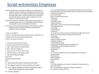 Script entrevistas Empresas
Estamos a desenvolver um modelo de negócio que acreditamos ser           12 – Para o desenvolvimento da actividade da empresa quais os principais
       inovador e capaz de oferecer uma proposta de valor que não        problemas/obstáculos? Considerando estes 10 escolha os 5 mais relevantes
       existe no mercado. Este modelo de negócio passa pela criação      e ordene por importância:
       de espaços destinados a receber empresas que, associados a        Custos fixo (renda)
       uma serie de serviços, possam ajudar a empresa a ser mais         Acesso a crédito (investimento)
       rentável e a reduzir os seus custos.                              • Marketing
                                                                         • Tecnologia
Desta forma, estamos a entrevistar responsáveis de vários tipos de
                                                                         • Questões jurídicas
       empresa para descobrir se as necessidades que identificamos
                                                                         • Gestão financeira
       correspondem às reais necessidades das mesmas.
                                                                         • Não chegar a novos mercados (internacionalização)
Vou começar por lhe pedir apenas algumas informações para depois         • Cobrança de faturas
       podermos fazer o tratamento estatístico dos dados que             • Localização
       obtivermos destas entrevistas.                                    • Estacionamento
                                                                         • Outro qual
1. Qual é a sua idade?                                                    13 - O que é que o faria mudar de instalações? Considerando estes 10
2. Qual é a sua área de formação? (Gestão, Direito, Arquitetura, etc.)   escolha os 5 mais relevantes e ordene por importância
                                                                         • Localização
3. Quantos anos têm de experiência profissional?
                                                                         • Valor da Renda
4. Qual o seu cargo na empresa?                                          • Serviços de apoio à gestão
                                                                         • Ambiente inovador
1 – Há quanto tempo existe a empresa?                                    • Flexibilidade de espaço
2 – Quantos colaboradores têm a empresa?                                 • Espaços para formação, palestras, workshops etc..
                                                                         • Flexibilidade de preços (diferentes pacotes)
3 – Qual a idade média dos colaboradores?
                                                                         • Estacionamento
4– Qual o volume de negócios?                                            • Networking
5 – Qual a área em m2 do escritório atual?                               • Outro
6 – Falta-lhe espaço ou tem espaço a mais?                               14 – Em que zona gostaria de ter as instalações da sua empresa?
7 – Que tipo de espaço privilegia?                                       Lisboa (oriental)
                                                                         Lisboa (centro)
Open space
                                                                         Lisboa (ocidental)
Espaços compartimentados                                                 Linha do Estoril
Misto                                                                    Oeiras
8 – Qual o peso da renda no total dos custos fixos?                      Cascais
                                                                         15 – Estaria disponível para mudar as instalações da empresa para os
9 – Tem algum serviço em outsourcing? Se sim quais?                      redores de Lisboa?
10 - Se a resposta à pergunta anterior foi positiva, qual o              16 - A sua empresa tem alguma necessidade específica?
      peso destes serviços nos custos totais?                            (ex: armazém, espaços técnicos)
                                                                                                                                              12
11 – Se não, porquê?
 