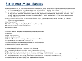 Script entrevistas Bancos
Nós estamos a dirigir-nos aos bancos porque pensamos que estes têm muitos imóveis desocupados e com rentabilidade negativa e
     acreditamos que podemos ter uma proposta de valor para rentabilizar e valorizar esses imóveis.
Estamos a testar um modelo de negócio que consideramos ser inovador e capaz de oferecer uma proposta de valor que não existe
     no mercado. Este modelo de negócio passa pela criação de espaços destinados a receber empresas que, associados a uma
     serie de serviços, possam ajudar a empresa a ser mais rentável e a reduzir os seus custos. Para isso temos de perceber que
     tipos de imóveis existem.
Vou começar por lhe pedir apenas algumas informações para depois podermos fazer o tratamento estatístico dos dados que
     obtivermos destas entrevistas.
1. Qual é a sua idade?
2. Qual é a sua área de formação? (Gestão, Direito, Arquitetura, etc.)
3. Quantos anos têm de experiência profissional?
4. Qual é o seu cargo?

1 – O banco tem uma carteira de imóveis que não consegue rentabilizar?
1.2. Muitos?
1.3. Que tipos de imóveis?
1.4. Dimensão dos imóveis?
1.5. Onde estão localizados a maior parte? E os de maior dimensão?
1.6.1 Dentro dos de maior dimensão qual era seu uso?
1.6.2 Destes imóveis de grande dimensão pode dar-nos alguns exemplos.
1.7. Estado de habitabilidade dos espaços?

2 – A quantidade de imóveis que o banco tem é um problema?
2.2 Porque é que é um problema? Está ser difícil rentabilizar estes imóveis?
2.1. É uma situação que ganhou recentemente a dimensão de problema sério para o banco?
3 – Dentro da carteira de imóveis existe alguma prioridade em rentabilizar determinado tipo de imóveis?
4 - É importante encontrar uma solução de rentabilização a curto prazo e médio prazo para estes imóveis?
5 – Que tipos de soluções procuram? Se estão abertos a novas propostas
                                                                                                                                  13
 