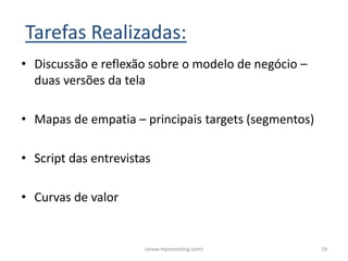 Tarefas Realizadas:
• Discussão e reflexão sobre o modelo de negócio –
  duas versões da tela

• Mapas de empatia – principais targets (segmentos)

• Script das entrevistas

• Curvas de valor


                      (www.myteamblog.com)            19
 