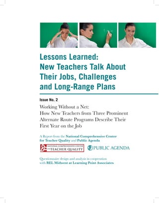 Lessons Learned:
New Teachers Talk About
Their Jobs, Challenges
and Long-Range Plans
Issue No. 2
Working Without a Net:
How New Teachers from Three Prominent
Alternate Route Programs Describe Their
First Year on the Job
A Report from the National Comprehensive Center
for Teacher Quality and Public Agenda

                                  PUBLIC AGENDA

Questionnaire design and analysis in cooperation
with REL Midwest at Learning Point Associates
 
