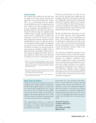 A special group                                                          For the rest of this report, we chose to com-
We recognize that results from this study may                            pare only the alternate route sample that are
not apply to the many diverse alternate pro-                             in high-needs schools (184 responses) with only
grams that now exist throughout the country.                             the traditionally trained teachers in high-needs
They are a varied group, and new adapta-                                 schools (274 responses). Based on our analysis,
tions and offshoots seem to be appearing every                           1 in 5 of the alt-route teachers in the group sur-
year.16 However, the three programs surveyed                             veyed here attended an elite college or univer-
here are frequently cited and discussed as es-                           sity compared with only 1 percent of the tradi-
pecially prominent in the field. Over the years,                         tionally trained teachers in the sample.17
Teach for America alone has supplied nearly
17,000 teachers to public schools nationwide,                            We have included short descriptions of each
and at least as a starting point, we believe the                         of the three alternate route organizations
experiences and views of teachers in these                               below, along with contact information for
three programs do provide important food for                             them.18 We would like to take this opportunity
thought. However, since our alt-route group is                           to thank these organizations for their coop-
not a traditional random sample, it is important                         eration. They were interested in hearing more
to point out some of their key characteristics.                          from their participants now at work in public
Two-thirds of teachers (67 percent) in this alt-                         schools and gracious enough to help us ad-
route group are teaching in middle school or                             minister our survey to them.
high school. The vast majority (82 percent) are
also teaching in high-needs schools, which we                            The study also included focus groups or one-
have defined as schools where more than half                             on-one interviews with new alt-route teachers
of students receive free or reduced-price lunch.                         and new and student teachers from traditional
                                                                         programs. In addition, researchers inter-
                                                                         viewed a small group of experts on alternate
16
     Indeed, some say that traditional programs are just as varied;
     see, for example, Linda Darling-Hammond, Barnett Berry              routes as background to developing the survey
     and Amy Thoreson, “Does Teacher Certification Matter?               and survey sample. Needless to say, conduct-
     Evaluating the Evidence,” Educational Evaluation and Policy
     Analysis, Spring 2001.                                              ing a study of this kind presents a number of
                                                                         methodological challenges, and researchers
17
     Elite schools are defined as those listed in the top 25 national    took some time thinking through sampling
     universities or liberal arts colleges identified by the U.S. News
     & World Report 2008 College Rankings.                               and definitional issues connected with the sur-
18
     Note: Information about these three alt-route programs is           vey. These issues are discussed in more detail
     drawn from their own literature.                                    starting on on page 30.


About Teach for America                                                  In the short run, corps members work relent-
Teach for America is the national corps of out-                          lessly to ensure that more students growing
standing recent college graduates and profes-                            up today in the country’s lowest-income com-
sionals of all academic majors, career interests                         munities are given the educational opportu-
and professional backgrounds who commit                                  nities they deserve. In the long run, alumni
two years to teach in urban and rural public                             are a powerful force of leaders working from
schools and become leaders in the effort to                              inside education and from every other sector
expand educational opportunity. Since 1990,                              to effect the fundamental changes needed to
TFA has become the nation’s largest provider                             ensure that all children have an equal chance
of teachers for low-income communities.                                  in life.

The organization’s mission is to build the                               Teach for America
movement to eliminate educational inequity                               315 West 36th Street
by enlisting our nation’s most promising fu-                             7th Floor
ture leaders in the effort.                                              New York, NY 10018
                                                                         800.832.1230



                                                                                                    WORKING WITHOUT A NET     10
 