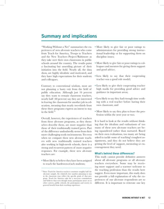 Summary and implications

“Working Without a Net” summarizes the ex-                            • More likely to give fair or poor ratings to
periences of new alt-route teachers who come                            administrators for providing strong instruc-
from Teach for America, Troops to Teachers                              tional leadership or for supporting them on
and the New Teachers Project/Baltimore as                               discipline issues;
they take over their own classrooms in public
schools around the country. The results paint                         • More likely to give fair or poor ratings to col-
a fascinating but unsettling picture of their                           leagues and mentors for giving them support
initiation into the field. Nearly all, the data                         and good advice;
show, are highly idealistic and motivated, and
they have high expectations for their students                        • Less likely to say that their cooperating
and colleagues.                                                         teacher was a good role model;

Contrary to conventional wisdom, most are                             • Less likely to give their cooperating teacher
not planning a hasty exit from the field of                             high marks for providing good advice and
public education. Although just 16 percent                              guidance in important areas;
say they want to remain classroom teachers,
nearly half (48 percent) say they are interested                      • Less likely to say they had enough time work-
in leaving the classroom for another job in ed-                         ing with a real teacher before having their
ucation, meaning that nearly two-thirds from                            own classroom; and
these three programs express an intent to stay
in the field.19                                                       • More likely to say they plan to leave the pro-
                                                                        fession within the next year or two.
Overall, however, the experiences of teachers
from these alt-route programs, as they them-                          It is hard to look at the results without think-
selves describe them, are more negative than                          ing that the idealism and enthusiasm of too
those of their traditionally trained peers. Part                      many of these new alt-route teachers are be-
of the difference undoubtedly stems from their                        ing squandered rather than nurtured. Based
more challenging work environments. Yet even                          on their own evaluations, too many are being
when we compare these new alt-route teach-                            asked to tackle some of teaching’s toughest as-
ers with new traditionally trained teachers                           signments, and they do not believe they are
also working in high-needs schools, there is a                        getting the level of support, mentoring or en-
strong and recurrent pattern of more negative                         couragement they need.
responses. For example, these new alt-route
teachers are:                                                         What’s behind these differences?
                                                                      This study cannot provide definitive answers
• More likely to believe they have been assigned                      about all alt-route programs or all alt-route
  to teach the hardest-to-reach students;                             teachers everywhere. Some may be receiv-
                                                                      ing more support and a warmer welcome to
                                                                      the teaching profession than the results here
19
     Since Teach for America teachers constitute roughly half the
     alt-route sample, the relatively low number planning to stay     suggest. Even more important, this study does
     in the classroom may reflect the specific goals of that pro-     not provide a full explanation of why the ex-
     gram. Teach for America asks for a two-year commitment
     and believes that even though many participants move on to       periences of our alt-route respondents are so
     other careers, public schools, the participants and society in   different. It is important to reiterate one key
     general benefit from their teaching experience.




                                                                                                 WORKING WITHOUT A NET     12
 