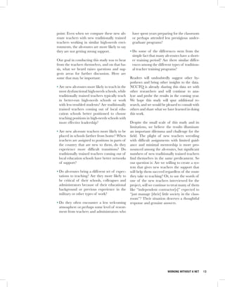 point: Even when we compare these new alt-          have spent years preparing for the classroom
route teachers with new traditionally trained       or perhaps attended less prestigious under-
teachers working in similar high-needs envi-        graduate programs?
ronments, the alt-routes are more likely to say
they are not getting strong support.               • Do some of the differences stem from the
                                                     simple fact that many alt-routes have a short-
Our goal in conducting this study was to hear        er training period? Are there similar differ-
from the teachers themselves, and on that ba-        ences among the different types of tradition-
sis, what we heard raises questions and sug-         al teacher training programs?
gests areas for further discussion. Here are
some that may be important:                        Readers will undoubtedly suggest other hy-
                                                   potheses and bring other insights to the data.
• Are new alt-routes more likely to teach in the   NCCTQ is already sharing this data set with
  most dysfunctional high-needs schools, while     other researchers and will continue to ana-
  traditionally trained teachers typically teach   lyze and probe the results in the coming year.
  in better-run high-needs schools or work         We hope this study will spur additional re-
  with less troubled students? Are traditionally   search, and we would be pleased to consult with
  trained teachers coming out of local edu-        others and share what we have learned in doing
  cation schools better positioned to choose       this work.
  teaching positions in high-needs schools with
  more effective leadership?                       Despite the small scale of this study and its
                                                   limitations, we believe the results illuminate
• Are new alt-route teachers more likely to be     an important dilemma and challenge for the
  placed in schools farther from home? When        field. The plight of new teachers wrestling
  teachers are assigned to positions in parts of   with difficult assignments with limited guid-
  the country that are new to them, do they        ance and minimal mentorship is more pro-
  experience more difficult transitions? Do        nounced among the alt-routes, but significant
  traditionally trained teachers coming out of     numbers of new traditionally trained teachers
  local education schools have better networks     find themselves in the same predicament. So
  of support?                                      our question is: Are we willing to create a sys-
                                                   tem that gives new teachers the support that
• Do alt-routes bring a different set of expec-    will help them succeed regardless of the route
  tations to teaching? Are they more likely to     they take to teaching? Or, to use the words of
  be critical of their schools, colleagues and     one of the new teachers interviewed for the
  administrators because of their educational      project, will we continue to treat many of them
  background or previous experience in the         like “independent contractor[s]” expected to
  military or other types of work?                 “just manage [their] little society in the class-
                                                   room”? Their situation deserves a thoughtful
• Do they often encounter a less welcoming         response and genuine answers.
  atmosphere or perhaps some level of resent-
  ment from teachers and administrators who




                                                                             WORKING WITHOUT A NET     13
 