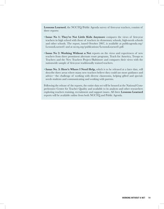 Lessons Learned, the NCCTQ/Public Agenda survey of first-year teachers, consists of
three reports:

• Issue No 1: They’re Not Little Kids Anymore compares the views of first-year
  teachers in high school with those of teachers in elementary schools, high-needs schools
  and other schools. The report, issued October 2007, is available at publicagenda.org/
  LessonsLearned1 and at ncctq.org/publications/LessonsLearned1.pdf.

• Issue No 2: Working Without a Net reports on the views and experiences of new
  teachers from three prominent alternate route programs, Teach for America, Troops to
  Teachers and the New Teachers Project/Baltimore and compares their views with the
  nationwide sample of first-year traditionally trained teachers.

• Issue No. 3: Here’s Where I Need Help, which is to be released at a later date, will
  describe three areas where many new teachers believe they could use more guidance and
  advice—the challenge of working with diverse classrooms, helping gifted and special-
  needs students and communicating and working with parents.

Following the release of the reports, the entire data set will be housed at the National Com-
prehensive Center for Teacher Quality and available to its analysts and other researchers
exploring teachers training, recruitment and support issues. All three Lessons Learned
reports will be available online from both NCCTQ and Public Agenda.




                                                                         WORKING WITHOUT A NET   14
 