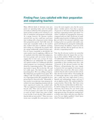 Finding Four: Less satisfied with their preparation
and cooperating teachers

Many different kinds of alternate route pro-         versus the most negative ones, but the survey
grams are operating today, and even though           shows a similar pattern. Less than a quarter
our study is confined to three programs, partic-     (22 percent) of alt-routes in high-needs schools
ipants in them actually receive training at a va-    said their cooperating teachers gave them “ex-
riety of institutions and programs nationwide.       cellent” feedback on managing the classroom,
As a group, however, the alt-route teachers          compared with over half (56 percent) of tradi-
surveyed here say they could have used more          tionally trained teachers in high-needs schools.
time working with a classroom teacher during         Just over half of the alt-routes said their coop-
their preparation period. And while most alt-        erating teacher was a positive role model, com-
routes give reasonable marks to the teachers         pared with 88 percent among the traditionally
they worked with prior to full-time teaching,        trained teachers. In addition, 16 percent of the
their ratings are consistently less positive than    alt-routes said they did not spend any time at
the ratings traditionally trained teachers give.     all with a cooperating teacher.
It is, of course, reasonable to ask whether alt-
route teachers may be applying a different set       Note that the alt-route teachers are somewhat
of standards when they make their judgments,         less confident about the impact they are hav-
but focus groups and one-on-one interviews           ing on their students. While more than 9 in
suggest that in some cases, at least, the train-     10 traditionally trained teachers in high-needs
ing differences are indisputable. For example,       schools say they are confident their students are
one student teacher in a traditional education       responding to their teaching most days, only
school program was enormously enthusiastic           74 percent of the alt-route teachers say this.
about her cooperating teacher: “My cooperat-         Whatever self-questioning they may engage
ing teacher is great. He’s in his late 30s, and      in, however, the vast majority of alt-routes are
he’s really smart. The kids love him, and he         confident that at least they offer more to their
loves being there. He’s very willing to help me.     students than do other teachers in their school.
He’s helped me put together lesson plans. He’s       One alt-route teacher told us: “I’m teaching all
willing to talk. I’m really excited for him to be    of ninth-grade algebra at my school. I didn’t
my cooperating teacher. He’s probably the best       take a math class since high school. I was a
person that I’ve observed so far.” Meanwhile, a      Spanish and anthropology major, and now I
new teacher in an alternate route program de-        am an algebra teacher. The students think I’m
scribed a far more dispiriting situation with the    a great teacher. They’re like, ‘She’s here every
more experienced teacher she worked with:            day. She doesn’t send the kids out all the time.’
“She was supposed to teach math and science,         I could be doing who even knows what in my
but she said, ‘They can’t do science anyway,         classroom, but I know I’m way better than
so I’m just going to do math. I’m not going          some of the other teachers who are watching
to waste my time. I don’t have time to plan.         soap operas in class. I’m glad my students have
I can’t do this. I can’t do that.’ Her attitude is   a teacher who is there and who cares. But I’m
that the kids are not worth it.” These two com-      sorry, I’m not highly qualified. I don’t know
ments may exemplify the most positive views          what I’m doing. I really don’t.”




                                                                               WORKING WITHOUT A NET     21
 