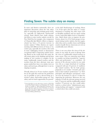 Finding Seven: The subtle story on money

In states and districts nationwide, there are                        as the chief disadvantage of teaching. About
important discussions about the role salary                          4 in 10 do agree that low salary is a major
plays in attracting and retaining good teach-                        drawback to teaching, but other issues such
ers, especially for high-needs, hard-to-staff                        as discipline problems and too much testing
schools. Some districts have made substan-                           receive noticeably higher levels of dissatisfac-
tial efforts to raise teacher salaries overall. In                   tion. Asked about ways to improve the pro-
New York City, for example, a key component                          fession, about 6 in 10 of both groups recom-
of Chancellor Joel Klein’s efforts to improve                        mend raising teacher salaries, but here again,
schools has been a 43 percent increase in                            other ideas such as smaller classes and helping
teacher salaries.23 Other districts are experi-                      teachers handle diverse classrooms are seen as
menting with different forms of bonus or in-                         considerably more effective.
centive pay, especially for teachers who work
in more challenging schools or demonstrate                           There is one area where the views of the alt-
exceptional skill in improving student learn-                        routes in our study do seem to diverge from
ing. Based on the results from this study, the                       the views of traditionally trained teachers to
role money plays in the thinking and decision                        some extent. They are somewhat more likely
making of new teachers is complex. In the                            to consider not being rewarded for “superior
main, traditionally trained teachers and the                         effort and performance” as a problem—40
teachers from the three alternate route pro-                         percent of the alt-route teachers in our study
grams studied here have very similar views on                        view this as a major drawback of teaching,
salary and merit pay, although there is one in-                      compared with just 24 percent of tradition-
triguing exception.                                                  ally trained teachers. Yet for both groups,
                                                                     proposals to tie teacher “rewards and sanc-
Overall, about 6 in 10 new teachers (regard-                         tions to their students’ performance” or “their
less of the path they took into the profession)                      principals’ and colleagues’ assessments” come
say it’s possible to earn a decent living on a                       out near the bottom of a list of 14 ideas for
teacher’s salary. And neither group sees “low                        improving the profession. Moreover, the vast
salary and not much opportunity for growth”                          majority of both the alt-route group surveyed
                                                                     here (71 percent) and the traditionally trained
23
     Chancellor Klein recently offered these statistics at NCCTQ’s   teachers (79 percent) say they would rather
     recent What Works Conference in Washington, D.C. Further        work in a school where “administrators gave
     details are available at: “Mayor Bloomberg Announces Ten-
     tative Agreement with the United Federation of Teachers         strong backing and support,” compared with
     Nearly One Year Before Expiration of Current Contract,”         a school where they could earn more.
     PR-388-06, November 8 2006. Available at nyc.gov/html/
     om/html/2006b/pr388-06.html.




                                                                                               WORKING WITHOUT A NET    27
 
