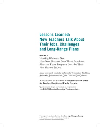 Lessons Learned:
New Teachers Talk About
Their Jobs, Challenges
and Long-Range Plans
Issue No. 2
Working Without a Net:
How New Teachers from Three Prominent
Alternate Route Programs Describe Their
First Year on the Job

Based on research conducted and reported by Jonathan Rochkind,
Amber Ott, John Immerwahr, John Doble and Jean Johnson

A Report from the National Comprehensive Center
for Teacher Quality and Public Agenda
Questionnaire design and analysis in cooperation
with REL Midwest at Learning Point Associates




This report is available for free download at publicagenda.org.
© 2007 National Comprehensive Center for Teacher Quality and Public Agenda.
Unauthorized duplication of this report is a violation of copyright.
 
